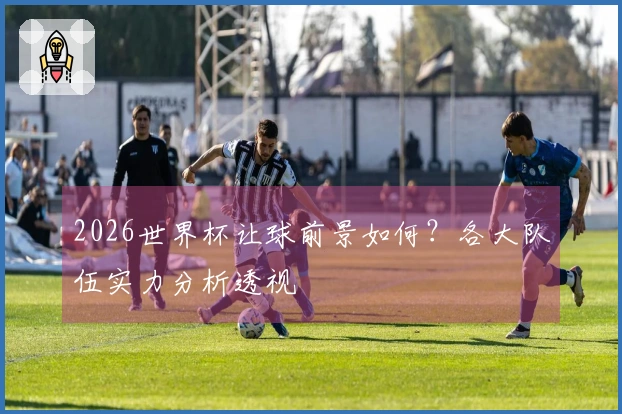 2026世界杯让球前景如何？各大队伍实力分析透视