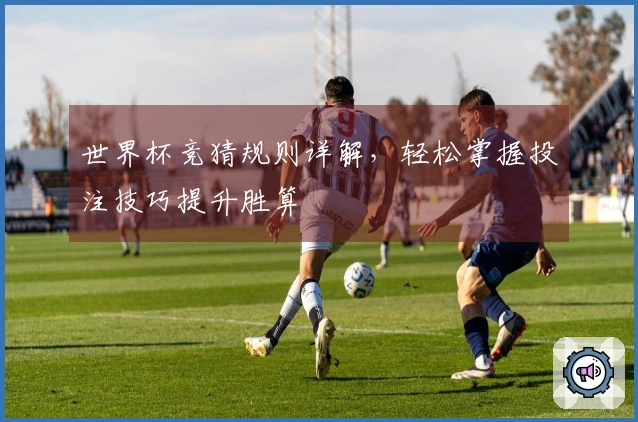 世界杯竞猜规则详解，轻松掌握投注技巧提升胜算