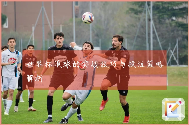 世界杯滚球的实战技巧与投注策略解析
