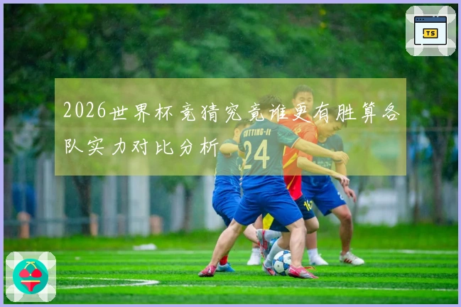 2026世界杯竞猜究竟谁更有胜算各队实力对比分析